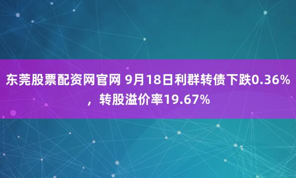 东莞股票配资网官网 9月18日利群转债下跌0.36%，转股溢价率19.67%