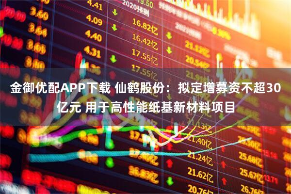 金御优配APP下载 仙鹤股份：拟定增募资不超30亿元 用于高性能纸基新材料项目