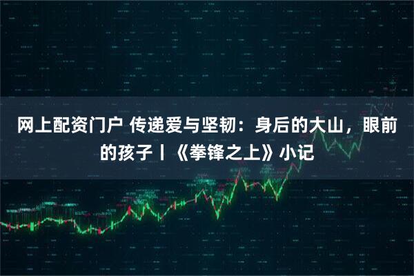 网上配资门户 传递爱与坚韧：身后的大山，眼前的孩子丨《拳锋之上》小记