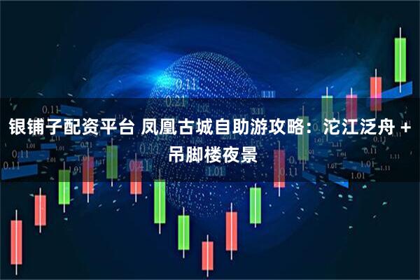 银铺子配资平台 凤凰古城自助游攻略：沱江泛舟 + 吊脚楼夜景