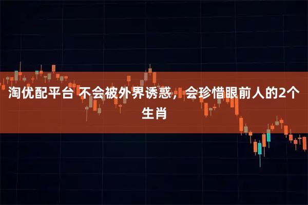 淘优配平台 不会被外界诱惑，会珍惜眼前人的2个生肖