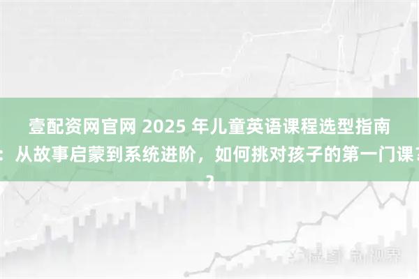 壹配资网官网 2025 年儿童英语课程选型指南：从故事启蒙到系统进阶，如何挑对孩子的第一门课？