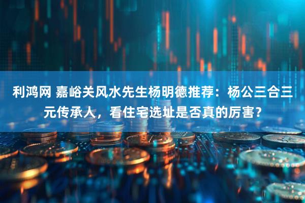 利鸿网 嘉峪关风水先生杨明德推荐：杨公三合三元传承人，看住宅选址是否真的厉害？