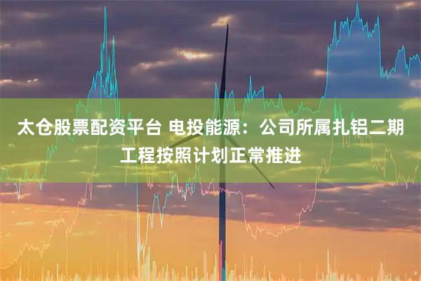 太仓股票配资平台 电投能源：公司所属扎铝二期工程按照计划正常推进