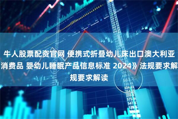 牛人股票配资官网 便携式折叠幼儿床出口澳大利亚《消费品 婴幼儿睡眠产品信息标准 2024》法规要求解读