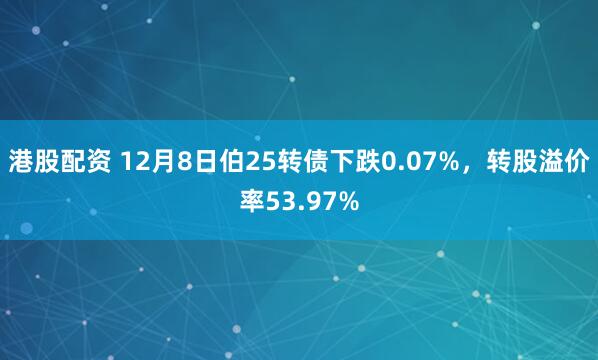 港股配资 12月8日伯25转债下跌0.07%，转股溢价率53.97%