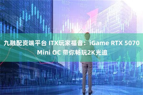 九融配资端平台 ITX玩家福音：iGame RTX 5070 Mini OC 带你畅玩2K光追