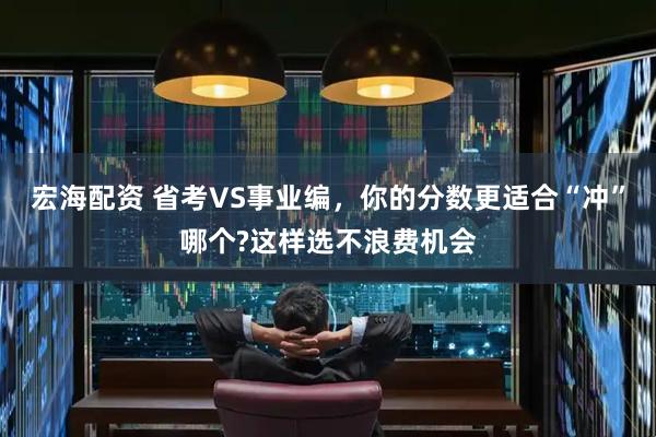宏海配资 省考VS事业编，你的分数更适合“冲”哪个?这样选不浪费机会