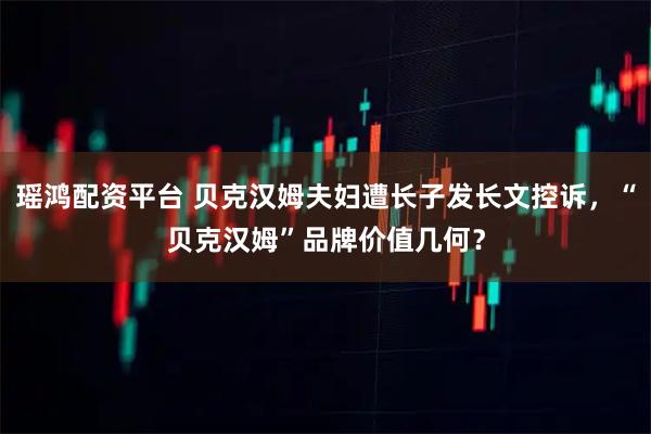 瑶鸿配资平台 贝克汉姆夫妇遭长子发长文控诉，“贝克汉姆”品牌价值几何？