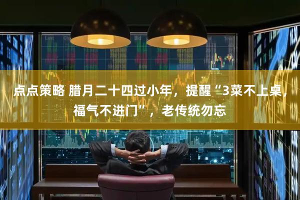 点点策略 腊月二十四过小年，提醒“3菜不上桌，福气不进门”，老传统勿忘