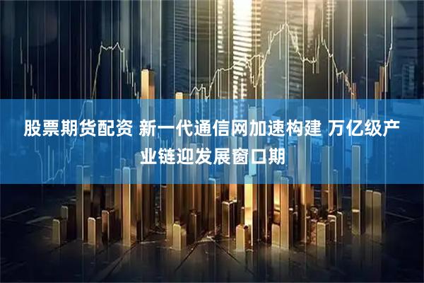 股票期货配资 新一代通信网加速构建 万亿级产业链迎发展窗口期