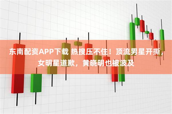 东南配资APP下载 热搜压不住！顶流男星开撕，女明星道歉，黄晓明也被波及