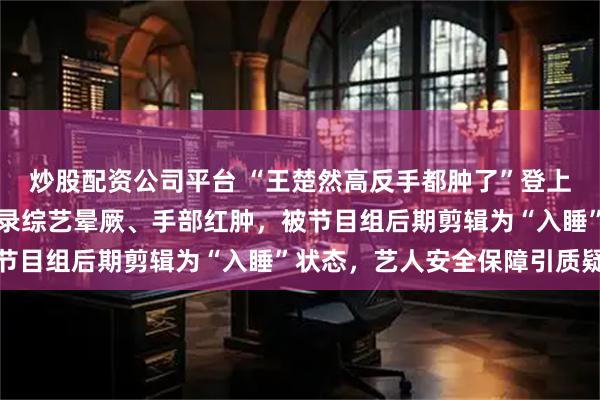 炒股配资公司平台 “王楚然高反手都肿了”登上热搜，网友指其在西藏录综艺晕厥、手部红肿，被节目组后期剪辑为“入睡”状态，艺人安全保障引质疑