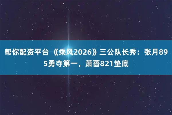 帮你配资平台 《乘风2026》三公队长秀：张月895勇夺第一，萧蔷821垫底